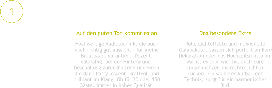 Das besondere Extra Tolle Lichteffekte und individuelle Galapakete, passen sich perfekt an Eure Dekoration oder das Hochzeitsmotto an. Mir ist es sehr wichtig, auch Eure Traumhochzeit ins rechte Licht zu rücken. Ein sauberer Aufbau der Technik, sorgt für ein harmonisches Bild.  Auf den guten Ton kommt es an Hochwertige Audiotechnik, die auch noch richtig gut aussieht - für meine Brautpaare garantiert! Dezent, galafähig, bei der Hintergrund-beschallung zurückhaltend und wenn die dann Party losgeht, kraftvoll und brilliant im Klang. Ob für 20 oder 150 Gäste…immer in hoher Qualität. 1